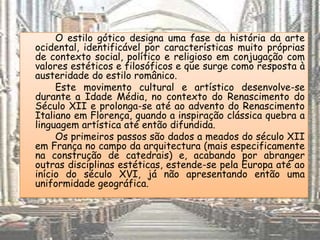 O estilo gótico designa uma fase da história da arte
ocidental, identificável por características muito próprias
de contexto social, político e religioso em conjugação com
valores estéticos e filosóficos e que surge como resposta à
austeridade do estilo românico.
     Este movimento cultural e artístico desenvolve-se
durante a Idade Média, no contexto do Renascimento do
Século XII e prolonga-se até ao advento do Renascimento
Italiano em Florença, quando a inspiração clássica quebra a
linguagem artística até então difundida.
     Os primeiros passos são dados a meados do século XII
em França no campo da arquitectura (mais especificamente
na construção de catedrais) e, acabando por abranger
outras disciplinas estéticas, estende-se pela Europa até ao
início do século XVI, já não apresentando então uma
uniformidade geográfica.
 