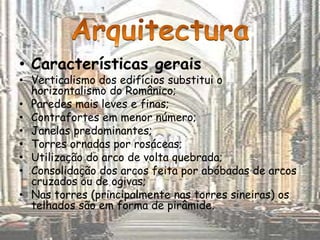 • Características gerais
• Verticalismo dos edifícios substitui o
  horizontalismo do Românico;
• Paredes mais leves e finas;
• Contrafortes em menor número;
• Janelas predominantes;
• Torres ornadas por rosáceas;
• Utilização do arco de volta quebrada;
• Consolidação dos arcos feita por abóbadas de arcos
  cruzados ou de ogivas;
• Nas torres (principalmente nas torres sineiras) os
  telhados são em forma de pirâmide.
 