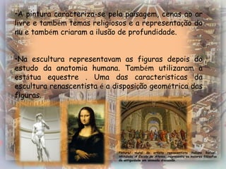 •A pintura caracteriza-se pela paisagem, cenas ao ar
livre e também temas religiosos e a representação do
nu e também criaram a ilusão de profundidade.


•Na escultura representavam as figuras depois do
estudo da anatomia humana. Também utilizaram a
estátua equestre . Uma das características da
escultura renascentista é a disposição geométrica das
figuras.




                             Pintura/ mural do artista renascentista italiano Rafael,
                             intitulada A Escola de Atenas, representa os maiores filósofos
                             da antiguidade em animada discussão.
 