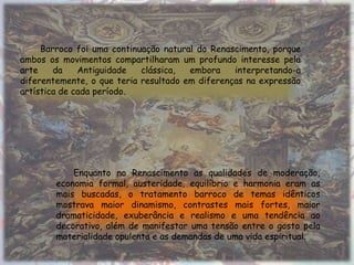 Barroco foi uma continuação natural do Renascimento, porque
ambos os movimentos compartilharam um profundo interesse pela
arte    da    Antiguidade   clássica,  embora    interpretando-a
diferentemente, o que teria resultado em diferenças na expressão
artística de cada período.




            Enquanto no Renascimento as qualidades de moderação,
        economia formal, austeridade, equilíbrio e harmonia eram as
        mais buscadas, o tratamento barroco de temas idênticos
        mostrava maior dinamismo, contrastes mais fortes, maior
        dramaticidade, exuberância e realismo e uma tendência ao
        decorativo, além de manifestar uma tensão entre o gosto pela
        materialidade opulenta e as demandas de uma vida espiritual.
 