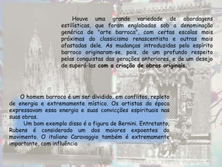 Houve uma grande variedade de abordagens
                   estilísticas, que foram englobadas sob a denominação
                   genérica de "arte barroca", com certas escolas mais
                   próximas do classicismo renascentista e outras mais
                   afastadas dele. As mudanças introduzidas pelo espírito
                   barroco originaram-se, pois, de um profundo respeito
                   pelas conquistas das gerações anteriores, e de um desejo
                   de superá-las com a criação de obras originais.




    O homem barroco é um ser dividido, em conflitos, repleto
de energia e extremamente místico. Os artistas da época
expressavam essa energia e suas convicções espirituais nas
suas obras.
      Um bom exemplo disso é a figura de Bernini. Entretanto,
Rubens é considerado um dos maiores expoentes do
movimento. O italiano Caravaggio também é extremamente
importante, com influência
 