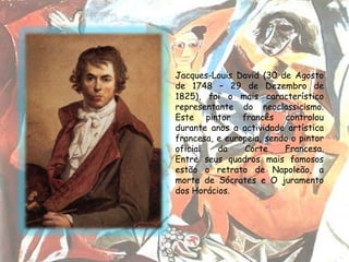 Jacques-Louis David (30 de Agosto
de 1748 – 29 de Dezembro de
1825), foi o mais característico
representante do neoclassicismo.
Este pintor francês controlou
durante anos a actividade artística
francesa, e europeia, sendo o pintor
oficial   da    Corte     Francesa.
Entre seus quadros mais famosos
estão o retrato de Napoleão, a
morte de Sócrates e O juramento
dos Horácios.
 