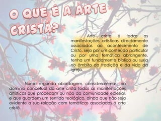 Arte    crista é   todas   as
                             manifestações artísticas directamente
                             associadas ao acontecimento de
                             Cristo, seja por um conteúdo particular
                             ou por uma temática abrangente,
                             tenha um fundamento bíblico ou surja
                             no âmbito da tradição e da vida da
                             Igreja.


         Numa segunda abordagem, consideraremos no
domínio concetual da arte cristã todas as manifestações
artísticas que procedam ou não da comunidade eclesial,
e que guardem um sentido teológico, ainda que não seja
evidente a sua relação com temáticas associadas á arte
cristã.
 