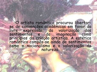 O artista romântico procurou libertar-
se de convenções académicas em favor da
livre expressão, da valorização dos
sentimentos e da imaginação como
princípios da criação artística. A estética
romântica compôs-se ainda de sentimentos
como o nacionalismo e a valorização da
                 natureza.
 