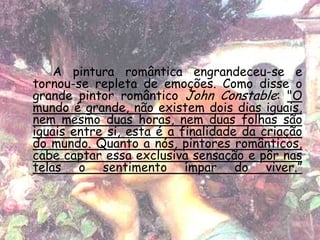 A pintura romântica engrandeceu-se e
tornou-se repleta de emoções. Como disse o
grande pintor romântico John Constable: "O
mundo é grande, não existem dois dias iguais,
nem mesmo duas horas, nem duas folhas são
iguais entre si, esta é a finalidade da criação
do mundo. Quanto a nós, pintores românticos,
cabe captar essa exclusiva sensação e pôr nas
telas o sentimento ímpar do viver.”
 