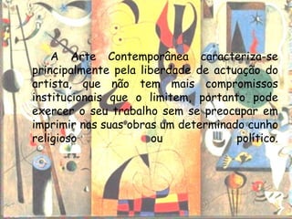 A Arte Contemporânea caracteriza-se
principalmente pela liberdade de actuação do
artista, que não tem mais compromissos
institucionais que o limitem, portanto pode
exercer o seu trabalho sem se preocupar em
imprimir nas suas obras um determinado cunho
religioso              ou            político.
 