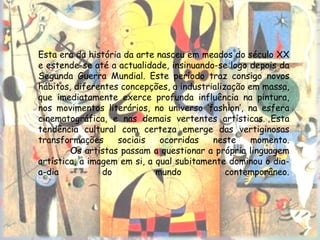 Esta era da história da arte nasceu em meados do século XX
e estende-se até a actualidade, insinuando-se logo depois da
Segunda Guerra Mundial. Este período traz consigo novos
hábitos, diferentes concepções, a industrialização em massa,
que imediatamente exerce profunda influência na pintura,
nos movimentos literários, no universo ‘fashion’, na esfera
cinematográfica, e nas demais vertentes artísticas. Esta
tendência cultural com certeza emerge das vertiginosas
transformações     sociais    ocorridas   neste     momento.
        Os artistas passam a questionar a própria linguagem
artística, a imagem em si, a qual subitamente dominou o dia-
a-dia           do           mundo            contemporâneo.
 