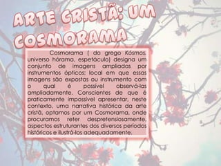 Cosmorama ( do grego Kósmos,
universo hórama, espetáculo) designa um
conjunto de imagens ampliadas por
instrumentos ópticos; local em que essas
imagens são expostas ou instrumento com
o      qual       é      possível observá-las
ampliadamente. Conscientes de que é
praticamente impossível apresentar, neste
contexto, uma narrativa histórica da arte
cristã, optamos por um Cosmorama, onde
procuramos reter despretensiosamente,
aspectos estruturantes dos diversos períodos
históricos e ilustrá-los adequadamente.
 