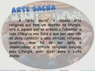 A "arte sacra" é aquela arte
religiosa que tem um destino de liturgia,
isto é, aquela que se ordena a fomentar a
vida litúrgica nos fiéis e que por isso não
só deve conduzir a uma atitude religiosa
genérica, mas há de ser apta a
desencadear a atitude religiosa exigida
pela Liturgia, quer dizer para o culto
divino.
 