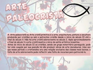 A Arte paleocristã ou Arte cristã primitiva é a arte, arquitectura, pintura e escultura
produzida por cristãos ou sob o patrocínio cristão desde o início do século II até o
final do século V. Não há arte cristã sobrevivente no século I. Após aproximadamente
o final do século V a arte cristã mostra o início do estilo artístico bizantino.
Antes do início do século II os cristãos, sendo um grupo minoritário perseguido, pode
ter sido coagido por sua posição há não produzir obras de arte duradouras. Uma vez
que nesse período o cristianismo era uma religião exclusiva das classes mais baixas, a
falta de arte sobrevivente pode reflectir uma falta de recursos para patrociná-la.
 