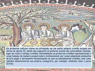 Os primeiros indícios claros na afirmação de um estilo próprio cristão surgem em
inícios do século II, sendo seu expoente as pinturas murais nas catacumbas romanas,
lugar de culto e refúgio cristãos. Normalmente os primeiros cristãos representavam o
corpo humano de maneira proporcional e bidimensional, por vezes adaptando elementos
da arte pagã, e obviamente harmonizando-os com os ensinamentos cristãos, bem como
também desenvolveram sua própria iconografia, por exemplo, símbolos como o peixe
(Ictus).
 