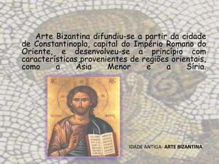 Arte Bizantina difundiu-se a partir da cidade
de Constantinopla, capital do Império Romano do
Oriente, e desenvolveu-se a princípio com
características provenientes de regiões orientais,
como     a     Ásia    Menor     e    a     Síria.




                             IDADE ANTIGA- ARTE BIZANTINA
 