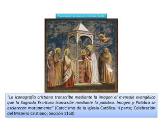 "La iconografía cristiana transcribe mediante la imagen el mensaje evangélico
que la Sagrada Escritura transcribe mediante la palabra. Imagen y Palabra se
esclarecen mutuamente" (Catecismo de la Iglesia Católica. II parte; Celebración
del Misterio Cristiano; Sección 1160)
Presentación de Jesús en el templo, Giotto
 