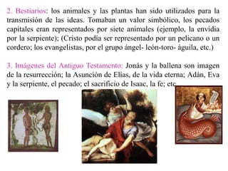 2. Bestiarios: los animales y las plantas han sido utilizados para la
transmisión de las ideas. Tomaban un valor simbólico, los pecados
capitales eran representados por siete animales (ejemplo, la envidia
por la serpiente); (Cristo podía ser representado por un pelicano o un
cordero; los evangelistas, por el grupo ángel- león-toro- águila, etc.)
3. Imágenes del Antiguo Testamento: Jonás y la ballena son imagen
de la resurrección; la Asunción de Elías, de la vida eterna; Adán, Eva
y la serpiente, el pecado; el sacrificio de Isaac, la fe; etc.
 