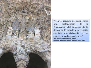 “El arte sagrado es, pues, como
una     prolongación     de     la
Encarnación del descenso de lo
divino en lo creado y la creación
consiste esencialmente en el
cosmos sucediendo al caos.”
Jean Hani, El simbolismo del templo
cristiano, Barcelona, Sophia perennis, 1983, p.33
 