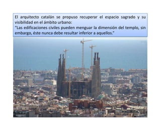 El arquitecto catalán se propuso recuperar el espacio sagrado y su
visibilidad en el ámbito urbano:
“Las edificaciones civiles pueden menguar la dimensión del templo, sin
embargo, éste nunca debe resultar inferior a aquellos.”
 
