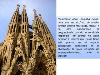 “Semejante obra –opinaba Gaudí-
tiene que ser el fruto de mucho
tiempo, cuanto más largo, mejor.” Y
en     otra      oportunidad      al
preguntársele cuando lo concluiría
respondió “mi cliente no tiene
tiempo.” El interés que Gaudí tiene
está puesto en el espacio
consagrado, generando en el
observador la típica sensación de
empequeñecimiento        ante     lo
sagrado
 