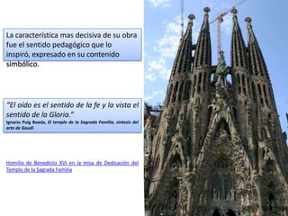 La característica mas decisiva de su obra
fue el sentido pedagógico que lo
inspiró, expresado en su contenido
simbólico.




“El oído es el sentido de la fe y la vista el
sentido de la Gloria.”
Ignacio Puig Boada, El templo de la Sagrada Familia, síntesis del
arte de Gaudí




Homilía de Benedicto XVI en la misa de Dedicación del
Templo de la Sagrada Familia
 