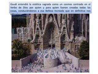 Gaudí entendió la estética sagrada como un cosmos centrado en el
Verbo de Dios por quien y para quien fueron creadas todas las
cosas, conduciéndonos a esa Belleza Increada que en definitiva nos
salvará.
 