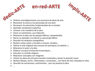    Ordenar cronológicamente una secuencia de obras de arte
   Reconocer la escena y los personajes de una obra
   Reconocer los elementos fundamentales de un templo
   Aprender vocabulario específico
   Conocer a los creadores de la obra
   Hacer un comentario, una redacción
   Relacionar la obra con los pasajes bíblicos, comparándola
   Narrar un episodio o la vida de un personaje bíblico
   Describir los atributos iconográficos
   Realizar visitas reales y virtuales a museos, templos…
   Valorar el arte religioso más cercano (mi parroquia, la catedral…)
   Relacionar el autor y la obra
   Elaborar una guía turística de mi parroquia…
   Descubrir su sentido religioso
   Relacionar conceptos con imágenes
   Utilizar las obras de arte para trasmitir contenidos y atraer la atención visual
   Realizar dibujos, comic, «fotonovela», narraciones… con obras de arte o basadas en ellas
   Describir las sensaciones, sentimientos… que nos provoca la obra
   …
 