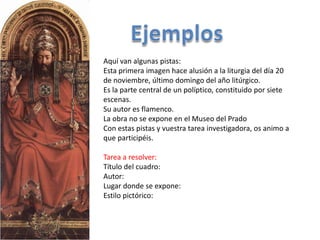 Aquí van algunas pistas:
Esta primera imagen hace alusión a la liturgia del día 20
de noviembre, último domingo del año litúrgico.
Es la parte central de un políptico, constituido por siete
escenas.
Su autor es flamenco.
La obra no se expone en el Museo del Prado
Con estas pistas y vuestra tarea investigadora, os animo a
que participéis.

Tarea a resolver:
Título del cuadro:
Autor:
Lugar donde se expone:
Estilo pictórico:
 