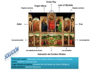 Título del cuadro: Adoración del Cordero Místico o Políptico de Gante
Autor: Hubert y Jan van Eyck
Lugar donde se expone: Catedral de San Bavón de Gante (Bélgica)
Estilo pictórico: pintura flamenca
 