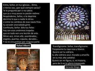 Entro, Señor, en tus iglesias... Dime,
si tienes voz, ¿por qué siempre vacías?
Te lo pregunto por si no sabías
que ya a muy pocos tu pasión redime.
Respóndeme, Señor, si te deprime
decirme lo que a nadie le dirías:
si entre las sombras de esas naves frías
tu corazón anonadado gime.
Confiésalo, Señor. Sólo tus fieles
hoy son esos anónimos tropeles
que en todo ven una lección de arte.
Miran acá, miran allá, asombrados,
ángeles, puertas, cúpulas, dorados…
Y no te encuentran por ninguna parte.
              Rafael Alberti                Transfigúrame. Señor, transfigúrame.
                                           Traspáseme tu rayo rosa y blanco.
                                            Quiero ser tu vidriera,
                                           tu alta vidriera azul, morada y amarilla
                                            en tu más alta catedral.
                                           Quiero ser mi figura, sí, mi historia,
                                            pero de ti en tu gloria traspasado.
                                                         Gerardo Diego
 
