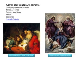 FUENTES DE LA ICONOGRAFÍA CRISTIANA
 Antiguo y Nuevo Testamento
Textos Apócrifos
Fuentes patrísticas
Beatos
Bestiarios
Leyenda Dorada




   Isaac bendiciendo a Jacob. 1638. Flinck   Coronación de la Virgen, Velázquez
 