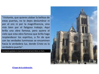 "Visitante, que quieres alabar la belleza de
estas puertas, no te dejes deslumbrar ni
por el oro ni por la magnificencia, sino
más bien por el fatigoso trabajo. Aquí
brilla una obra famosa, pero quiera el
cielo que esta obra famosa que brilla haga
resplandecer los espíritus, a fin de que
con las verdades luminosas se encaminen
hacia la verdadera luz, donde Cristo es la
verdadera puerta".
Inscripción grabada en el portal central de Saint-Denís, en París:




               El lugar de la celebración
 