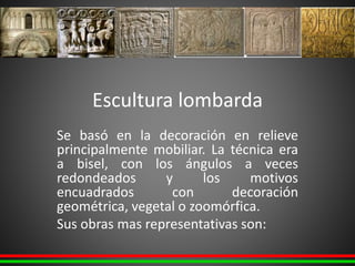 Escultura lombarda
Se basó en la decoración en relieve
principalmente mobiliar. La técnica era
a bisel, con los ángulos a veces
redondeados y los motivos
encuadrados con decoración
geométrica, vegetal o zoomórfica.
Sus obras mas representativas son:
 