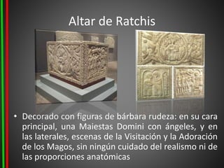 Altar de Ratchis
• Decorado con figuras de bárbara rudeza: en su cara
principal, una Maiestas Domini con ángeles, y en
las laterales, escenas de la Visitación y la Adoración
de los Magos, sin ningún cuidado del realismo ni de
las proporciones anatómicas
 
