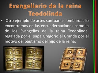 • Otro ejemplo de artes suntuarias lombardas lo
encontramos en las encuadernaciones como la
de los Evangelios de la reina Teodolinda,
regalada por el papa Gregorio el Grande por el
motivo del bautismo del hijo de la reina.
 