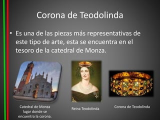 Corona de Teodolinda
• Es una de las piezas más representativas de
este tipo de arte, esta se encuentra en el
tesoro de la catedral de Monza.
Catedral de Monza
lugar donde se
encuentra la corona.
Reina Teodolinda Corona de Teodolinda
 
