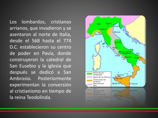 Los lombardos, cristianos
arrianos, que invadieron y se
asentaron al norte de Italia,
desde el 568 hasta el 774
D.C. establecieron su centro
de poder en Pavía, donde
construyeron la catedral de
San Eusebio y la iglesia que
después se dedicó a San
Ambrosio. Posteriormente
experimentan la conversión
al cristianismo en tiempo de
la reina Teodolinda.
 