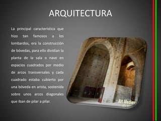 ARQUITECTURA
La principal característica que
hizo tan famosos a los
lombardos, era la construcción
de bóvedas, para ello dividían la
planta de la sala o nave en
espacios cuadrados por medio
de arcos transversales y cada
cuadrado estaba cubierto por
una bóveda en arista, sostenida
sobre unos arcos diagonales
que iban de pilar a pilar.
 
