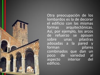 Otra preocupación de los
lombardos es la de decorar
el edificio con las mismas
formas arquitectónicas.
Así, por ejemplo, los arcos
de refuerzo se apoyan
sobre unas pilastras
adosadas a la pared y
forman pilares
combinados que dan un
poco de variedad al
aspecto interior del
edificio.
 