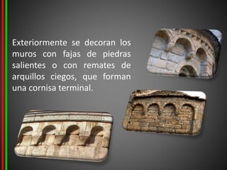 Exteriormente se decoran los
muros con fajas de piedras
salientes o con remates de
arquillos ciegos, que forman
una cornisa terminal.
 