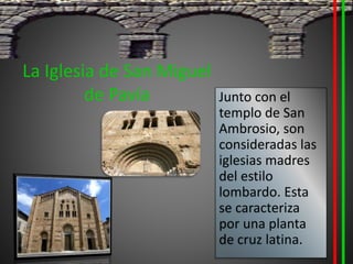 La Iglesia de San Miguel
de Pavía Junto con el
templo de San
Ambrosio, son
consideradas las
iglesias madres
del estilo
lombardo. Esta
se caracteriza
por una planta
de cruz latina.
 