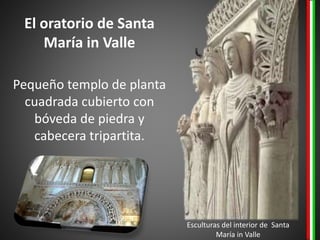 El oratorio de Santa
María in Valle
Pequeño templo de planta
cuadrada cubierto con
bóveda de piedra y
cabecera tripartita.
Esculturas del interior de Santa
María in Valle
 
