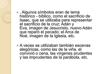 . Algunos símbolos eran de tema histórico - bíblico, como el sacrificio de Isaac, que se utilizaba para representar el sacrificio de la cruz; Adán y Eva, imagen de Jesucristo, nuevo Adán que reparó el pecado; el Arca de Noé, imagen de la Iglesia, etc.A veces se utilizaban también escenas alegóricas, como las de la viña, el convivió o cena, las vírgenes prudentes y las imprudentes de la parábola, etc.