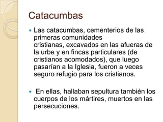 CatacumbasLas catacumbas, cementerios de las primeras comunidades cristianas, excavados en las afueras de la urbe y en fincas particulares (de cristianos acomodados), que luego pasarían a la Iglesia, fueron a veces seguro refugio para los cristianos. En ellas, hallaban sepultura también los cuerpos de los mártires, muertos en las persecuciones.