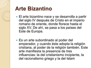 El arte bizantino nace y se desarrolla a partir del siglo IV después de Cristo en el imperio romano de oriente, donde florece hasta el siglo XV. De ahí, se pasa a los países del Este de Europa.Es un arte subordinado al poder del emperador, y cuando éste adopta la religión cristiana, al poder de la religión también. Este arte manifiesta la presencia de tres influencias: la del cristianismo incipiente, la del racionalismo griego y la del IslamArte Bizantino