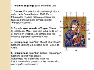1. Iniciales en griego para "Madre de Dios"2. Corona. Fue añadida al cuadro original por orden de la Santa Sede en 1867. Es un tributo a los muchos milagros obrados por Nuestra Señora bajo la advocación del "Perpetuo Socorro".3. Estrella en el velo de la Virgen. Ella es la Estrella del Mar… que trajo la luz de la luz al mundo en tinieblas… la estrella que nos conduce al puerto seguro del Cielo.4. Inicial griega para "San Miguel, el arcángel". Sostiene la lanza y la esponja de la Pasión de Cristo.5. Inicial griega para "San Gabriel, el arcángel". Sostiene la cruz y los clavos.Nótese que los ángeles no tocan los instrumentos de la pasión con las manos, sino con el paño que los cubre.
