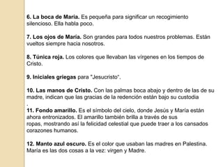 6. La boca de María. Es pequeña para significar un recogimiento silencioso. Ella habla poco.7. Los ojos de María. Son grandes para todos nuestros problemas. Están vueltos siempre hacia nosotros.8. Túnica roja. Los colores que llevaban las vírgenes en los tiempos de Cristo.9. Iniciales griegas para "Jesucristo“.10. Las manos de Cristo. Con las palmas boca abajo y dentro de las de su madre, indican que las gracias de la redención están bajo su custodia.11. Fondo amarillo. Es el símbolo del cielo, donde Jesús y María están ahora entronizados. El amarillo también brilla a través de sus ropas, mostrando así la felicidad celestial que puede traer a los cansados corazones humanos.12. Manto azul oscuro. Es el color que usaban las madres en Palestina. María es las dos cosas a la vez: virgen y Madre.