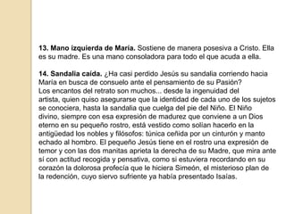 13. Mano izquierda de María. Sostiene de manera posesiva a Cristo. Ella es su madre. Es una mano consoladora para todo el que acuda a ella.14. Sandalia caída. ¿Ha casi perdido Jesús su sandalia corriendo hacia María en busca de consuelo ante el pensamiento de su Pasión?Los encantos del retrato son muchos... desde la ingenuidad del artista, quien quiso asegurarse que la identidad de cada uno de los sujetos se conociera, hasta la sandalia que cuelga del pie del Niño. El Niño divino, siempre con esa expresión de madurez que conviene a un Dios eterno en su pequeño rostro, está vestido como solían hacerlo en la antigüedad los nobles y filósofos: túnica ceñida por un cinturón y manto echado al hombro. El pequeño Jesús tiene en el rostro una expresión de temor y con las dos manitas aprieta la derecha de su Madre, que mira ante sí con actitud recogida y pensativa, como si estuviera recordando en su corazón la dolorosa profecía que le hiciera Simeón, el misterioso plan de la redención, cuyo siervo sufriente ya había presentado Isaías.
