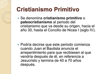 Cristianismo PrimitivoSe denomina cristianismo primitivo o paleocristianismo al periodo del cristianismo que va desde su origen, hacia el año 30, hasta el Concilio de Nicea I (siglo IV).Podría decirse que este periodo comienza cuando Juan el Bautista anuncia el arrepentimiento para que recibiesen al que vendría después de él, en referencia a Jesucristo y termina de 40 a 70 años después.
