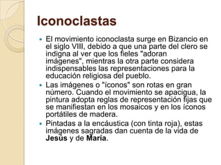 IconoclastasEl movimiento iconoclasta surge en Bizancio en el siglo VIII, debido a que una parte del clero se indigna al ver que los fieles "adoran imágenes", mientras la otra parte considera indispensables las representaciones para la educación religiosa del pueblo.Las imágenes o "íconos" son rotas en gran número. Cuando el movimiento se apacigua, la pintura adopta reglas de representación fijas que se manifiestan en los mosaicos y en los íconos portátiles de madera.Pintadas a la encáustica (con tinta roja), estas imágenes sagradas dan cuenta de la vida de Jesús y de María.