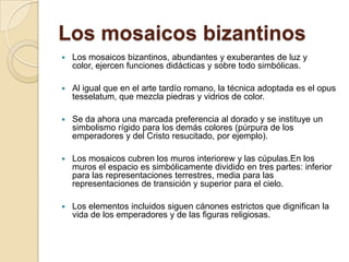 Los mosaicos bizantinosLos mosaicos bizantinos, abundantes y exuberantes de luz y color, ejercen funciones didácticas y sobre todo simbólicas.Al igual que en el arte tardío romano, la técnica adoptada es el opus tesselatum, que mezcla piedras y vidrios de color.Se da ahora una marcada preferencia al dorado y se instituye un simbolismo rígido para los demás colores (púrpura de los emperadores y del Cristo resucitado, por ejemplo).Los mosaicos cubren los muros interiorew y las cúpulas.En los muros el espacio es simbólicamente dividido en tres partes: inferior para las representaciones terrestres, media para las representaciones de transición y superior para el cielo.Los elementos incluidos siguen cánones estrictos que dignifican la vida de los emperadores y de las figuras religiosas. 
