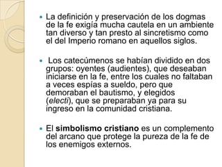 La definición y preservación de los dogmas de la fe exigía mucha cautela en un ambiente tan diverso y tan presto al sincretismo como el del Imperio romano en aquellos siglos. Los catecúmenos se habían dividido en dos grupos: oyentes (audientes), que deseaban iniciarse en la fe, entre los cuales no faltaban a veces espías a sueldo, pero que demoraban el bautismo, y elegidos (electi), que se preparaban ya para su ingreso en la comunidad cristiana.El simbolismo cristiano es un complemento del arcano que protege la pureza de la fe de los enemigos externos.