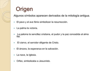 OrigenAlgunos símbolos aparecen derivados de la mitología antigua. El pavo y el ave fénix simbolizan la resurrección. La palma la victoria. La paloma la sencillez cristiana, el pudor y la paz concedida al alma fiel. El ciervo, el servidor diligente de Cristo. El áncora, la esperanza en la salvación. La nave, la Iglesia. Orfeo, simbolizaba a Jesucristo.
